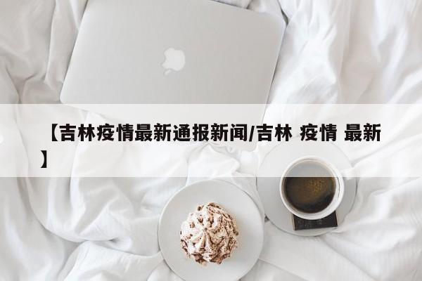 【吉林疫情最新通报新闻/吉林 疫情 最新】