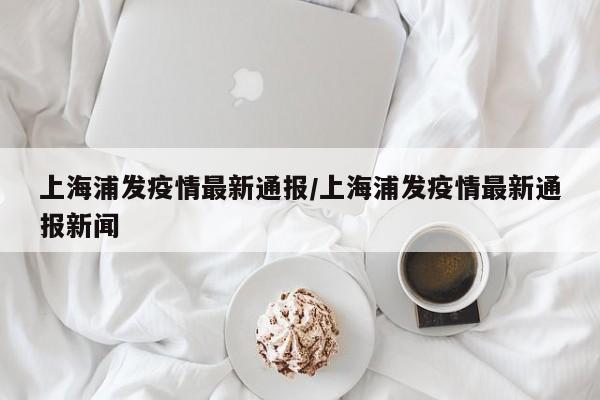 上海浦发疫情最新通报/上海浦发疫情最新通报新闻