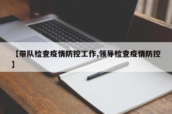 【带队检查疫情防控工作,领导检查疫情防控】
