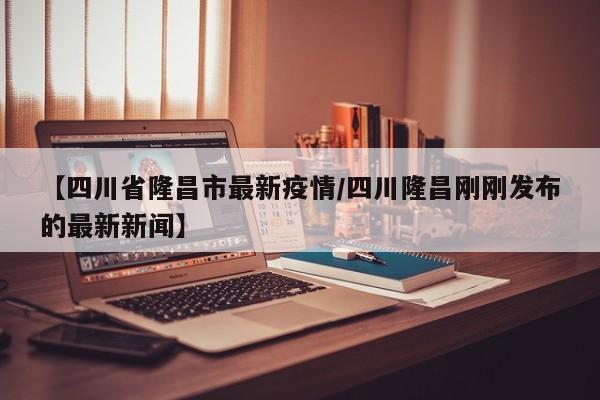 【四川省隆昌市最新疫情/四川隆昌刚刚发布的最新新闻】