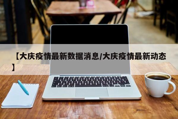 【大庆疫情最新数据消息/大庆疫情最新动态】
