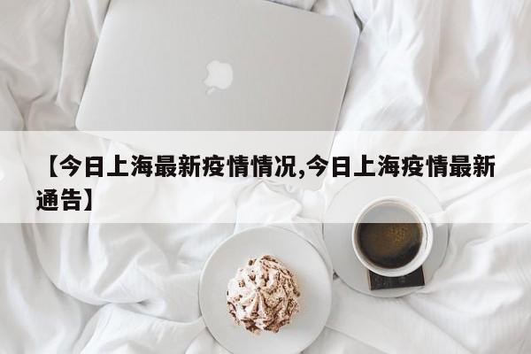 【今日上海最新疫情情况,今日上海疫情最新通告】