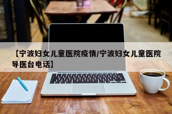 【宁波妇女儿童医院疫情/宁波妇女儿童医院导医台电话】