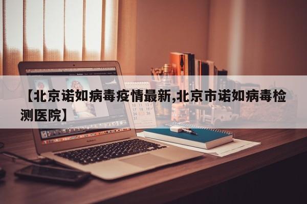 【北京诺如病毒疫情最新,北京市诺如病毒检测医院】
