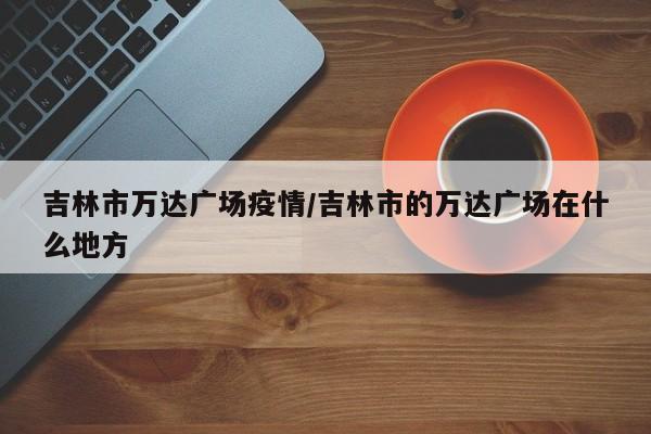 吉林市万达广场疫情/吉林市的万达广场在什么地方