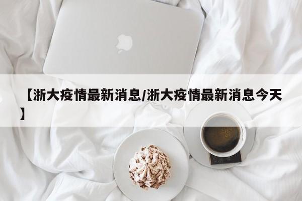 【浙大疫情最新消息/浙大疫情最新消息今天】