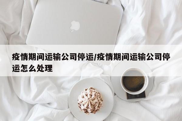 疫情期间运输公司停运/疫情期间运输公司停运怎么处理
