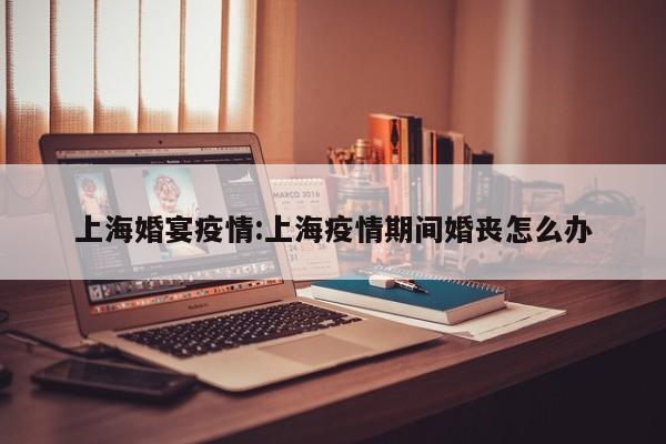 上海婚宴疫情:上海疫情期间婚丧怎么办