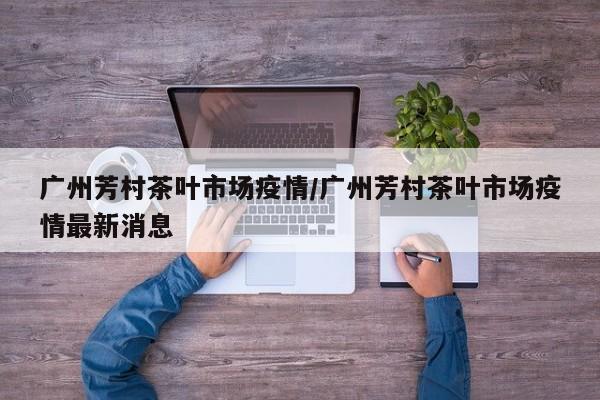 广州芳村茶叶市场疫情/广州芳村茶叶市场疫情最新消息