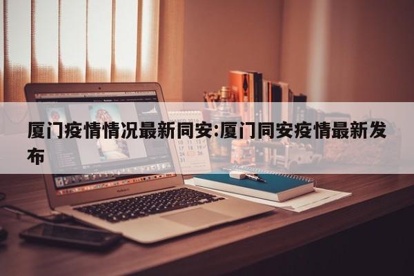 厦门疫情情况最新同安:厦门同安疫情最新发布