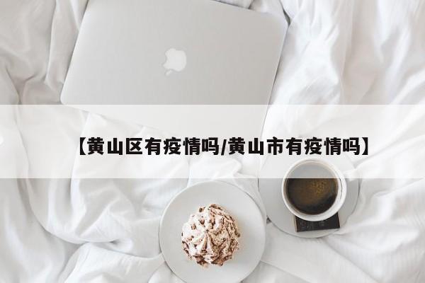 【黄山区有疫情吗/黄山市有疫情吗】