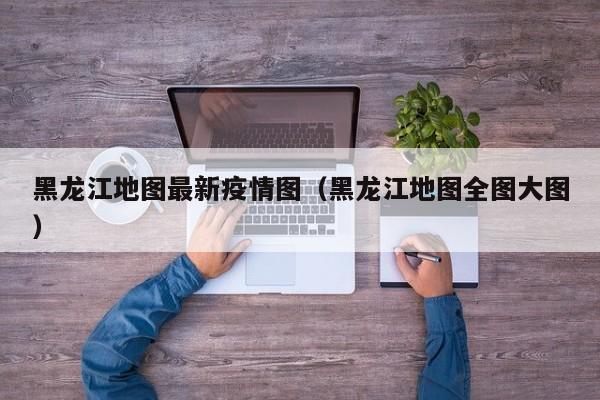 黑龙江地图最新疫情图（黑龙江地图全图大图）