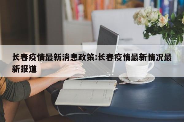 长春疫情最新消息政策:长春疫情最新情况最新报道