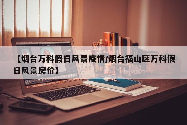 【烟台万科假日风景疫情/烟台福山区万科假日风景房价】
