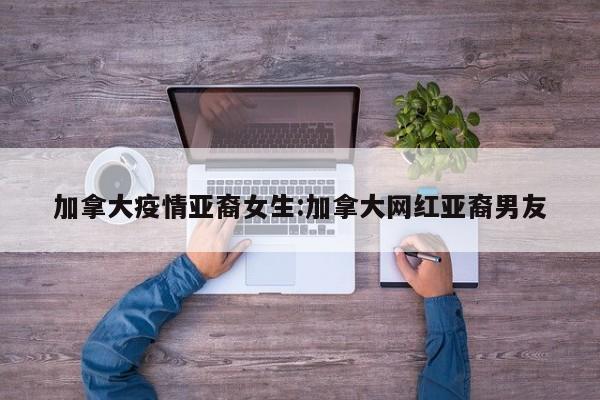 加拿大疫情亚裔女生:加拿大网红亚裔男友