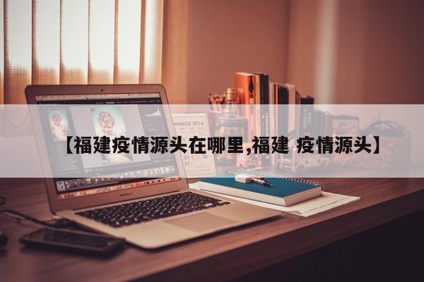 【福建疫情源头在哪里,福建 疫情源头】