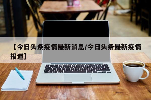 【今日头条疫情最新消息/今日头条最新疫情报道】