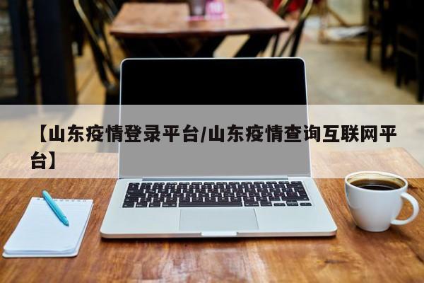 【山东疫情登录平台/山东疫情查询互联网平台】