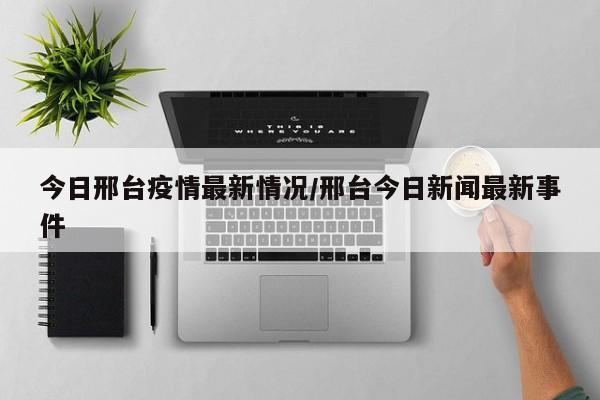 今日邢台疫情最新情况/邢台今日新闻最新事件