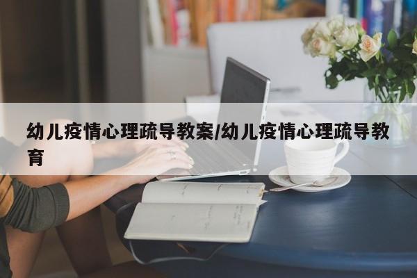 幼儿疫情心理疏导教案/幼儿疫情心理疏导教育