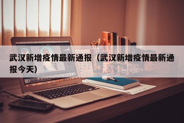 武汉新增疫情最新通报（武汉新增疫情最新通报今天）