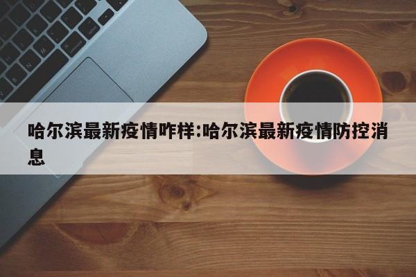 哈尔滨最新疫情咋样:哈尔滨最新疫情防控消息