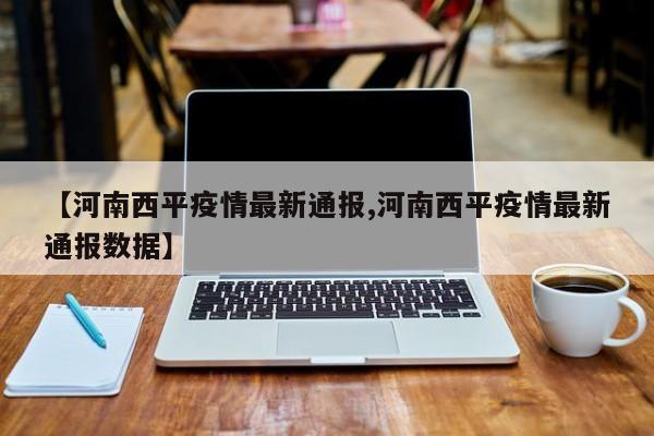 【河南西平疫情最新通报,河南西平疫情最新通报数据】