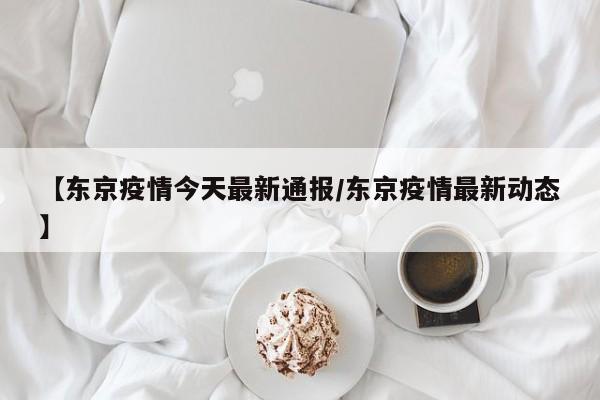 【东京疫情今天最新通报/东京疫情最新动态】