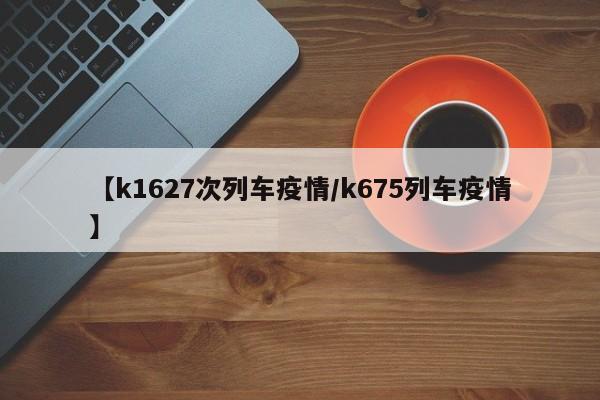 【k1627次列车疫情/k675列车疫情】