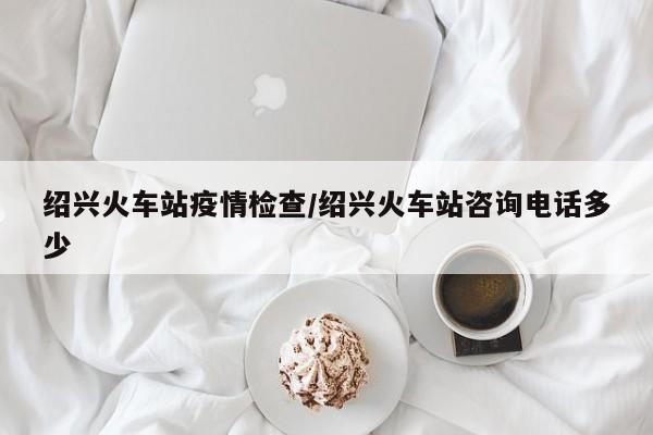 绍兴火车站疫情检查/绍兴火车站咨询电话多少