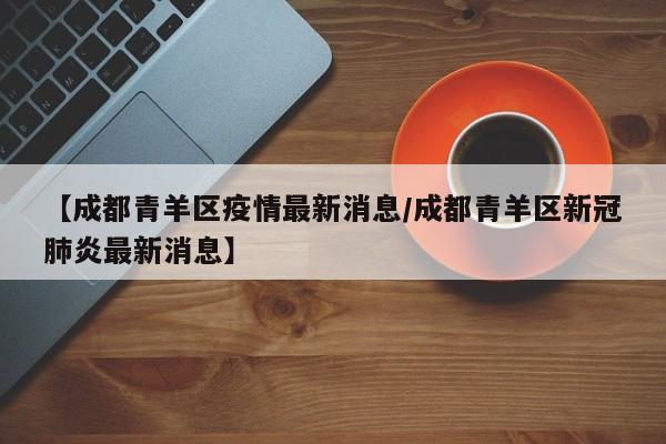 【成都青羊区疫情最新消息/成都青羊区新冠肺炎最新消息】