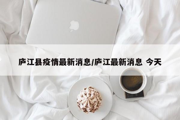 庐江县疫情最新消息/庐江最新消息 今天