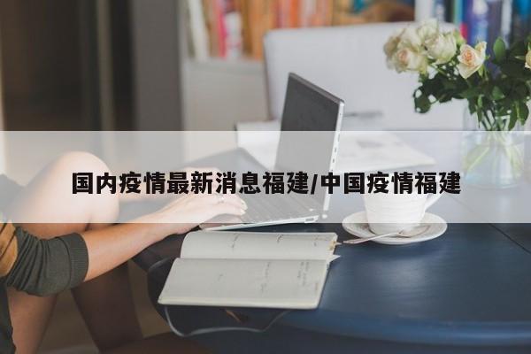 国内疫情最新消息福建/中国疫情福建