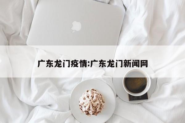 广东龙门疫情:广东龙门新闻网