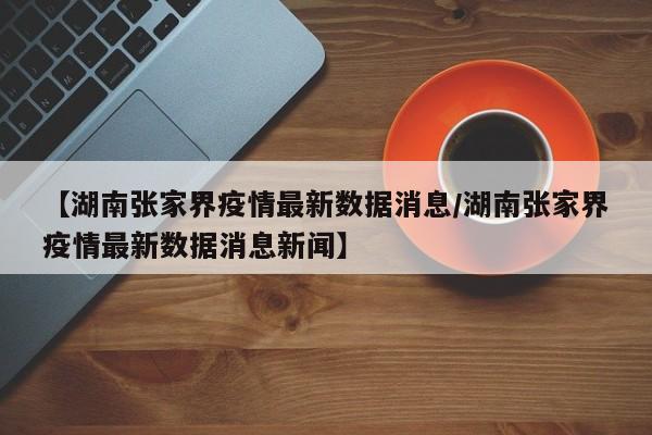 【湖南张家界疫情最新数据消息/湖南张家界疫情最新数据消息新闻】
