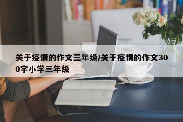 关于疫情的作文三年级/关于疫情的作文300字小学三年级