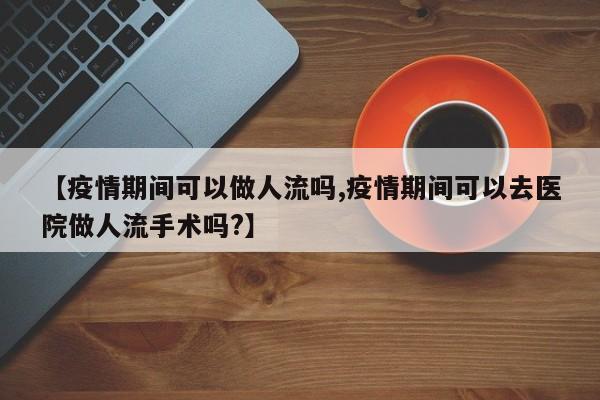 【疫情期间可以做人流吗,疫情期间可以去医院做人流手术吗?】