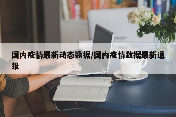 国内疫情最新动态数据/国内疫情数据最新通报