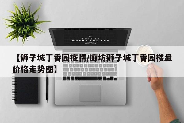 【狮子城丁香园疫情/廊坊狮子城丁香园楼盘价格走势图】