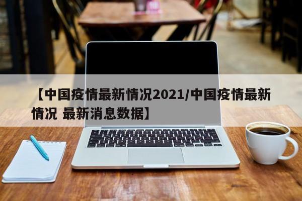 【中国疫情最新情况2021/中国疫情最新情况 最新消息数据】