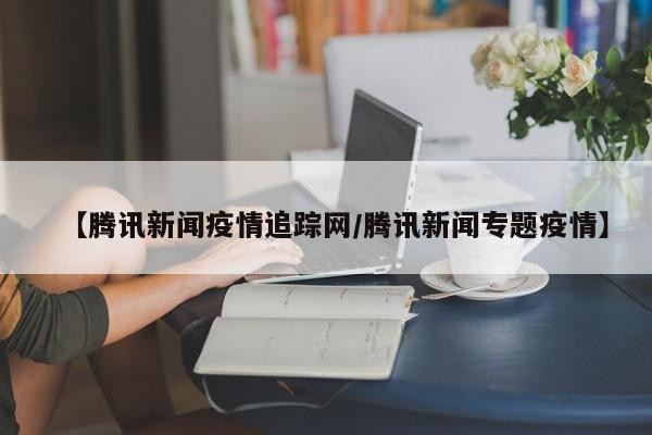 【腾讯新闻疫情追踪网/腾讯新闻专题疫情】