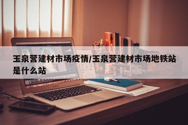 玉泉营建材市场疫情/玉泉营建材市场地铁站是什么站
