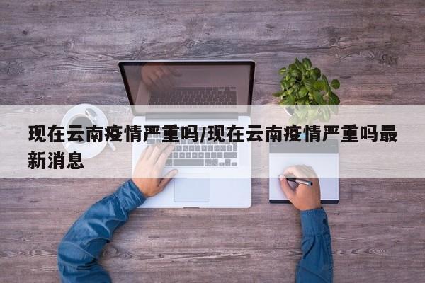现在云南疫情严重吗/现在云南疫情严重吗最新消息