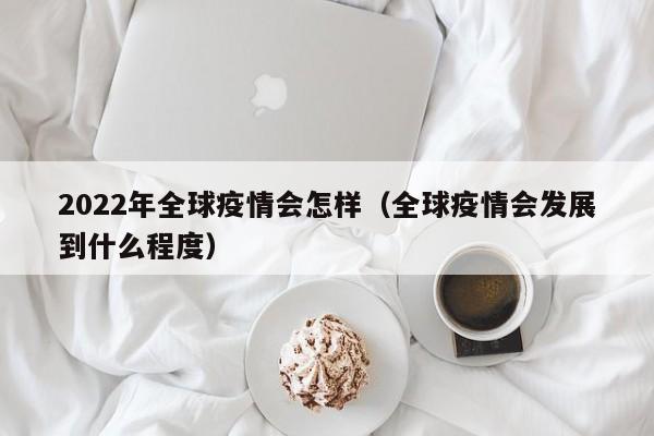 2022年全球疫情会怎样（全球疫情会发展到什么程度）