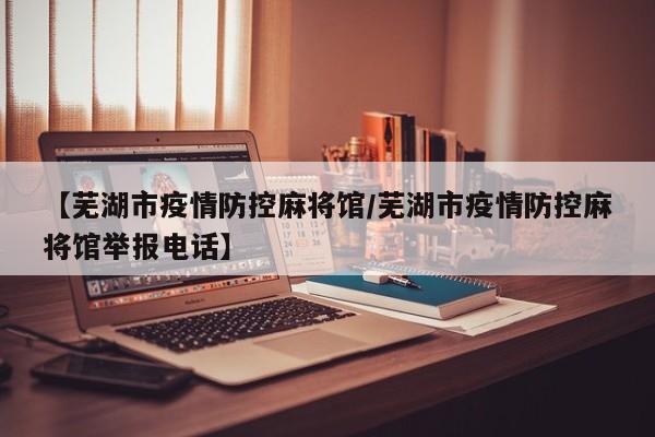 【芜湖市疫情防控麻将馆/芜湖市疫情防控麻将馆举报电话】