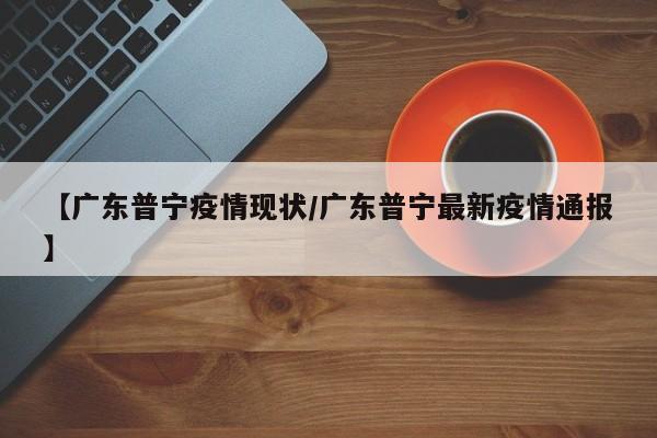 【广东普宁疫情现状/广东普宁最新疫情通报】