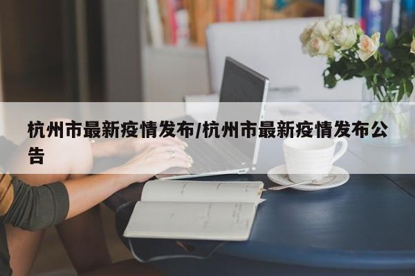 杭州市最新疫情发布/杭州市最新疫情发布公告