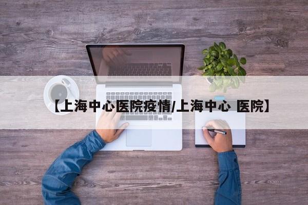 【上海中心医院疫情/上海中心 医院】