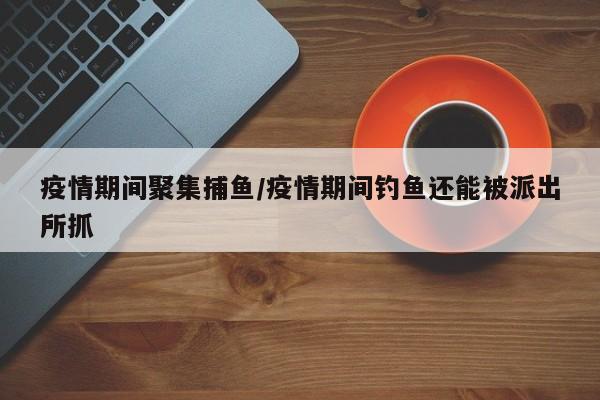 疫情期间聚集捕鱼/疫情期间钓鱼还能被派出所抓