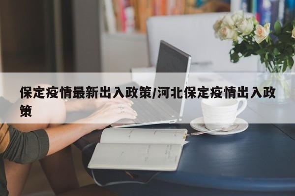 保定疫情最新出入政策/河北保定疫情出入政策